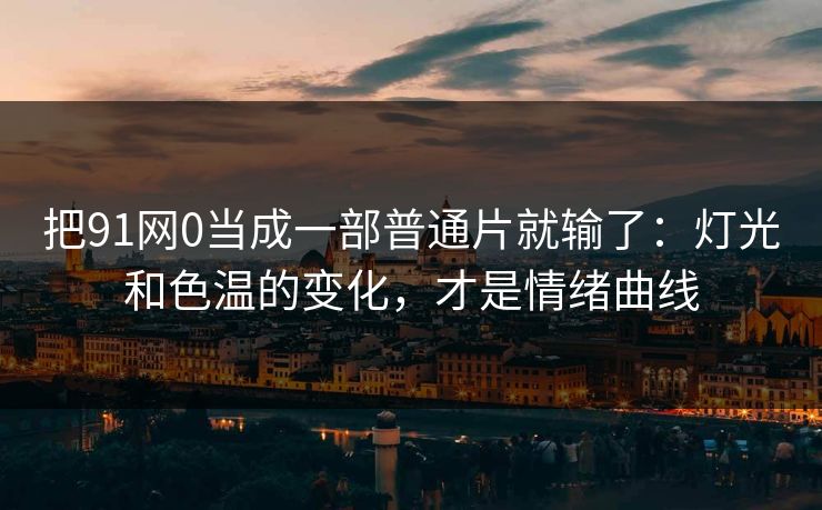 把91网0当成一部普通片就输了：灯光和色温的变化，才是情绪曲线