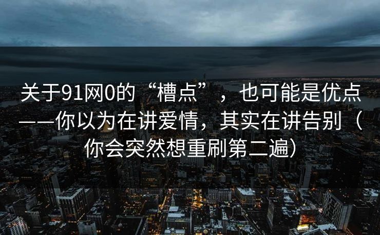 关于91网0的“槽点”，也可能是优点——你以为在讲爱情，其实在讲告别（你会突然想重刷第二遍）