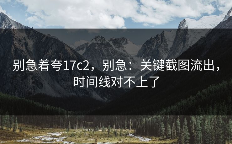 别急着夸17c2，别急：关键截图流出，时间线对不上了