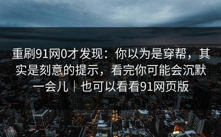 重刷91网0才发现：你以为是穿帮，其实是刻意的提示，看完你可能会沉默一会儿｜也可以看看91网页版