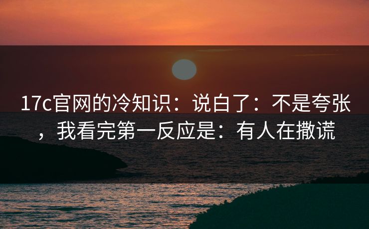 17c官网的冷知识：说白了：不是夸张，我看完第一反应是：有人在撒谎