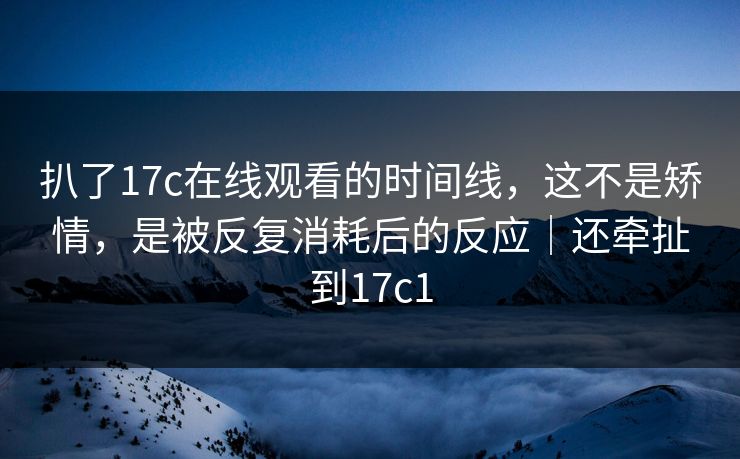 扒了17c在线观看的时间线，这不是矫情，是被反复消耗后的反应｜还牵扯到17c1