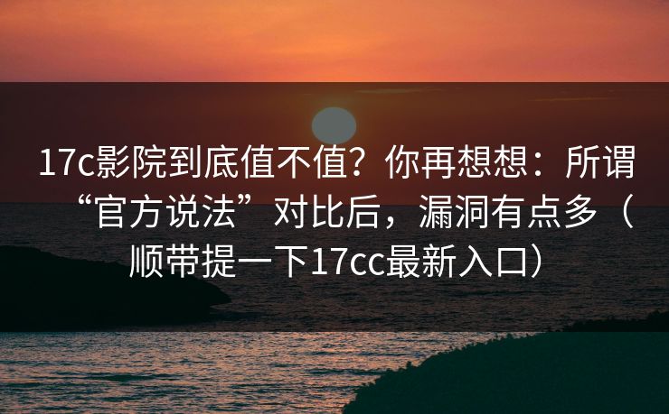 17c影院到底值不值?你再想想:所谓“官方说法”对比后,漏洞有点多(顺带提一下17cc最新入口)