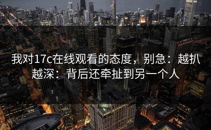 我对17c在线观看的态度,别急:越扒越深:背后还牵扯到另一个人