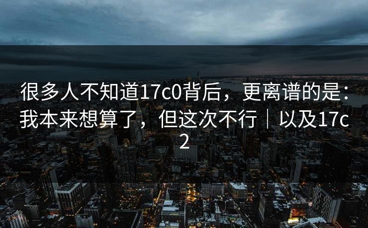 很多人不知道17c0背后，更离谱的是：我本来想算了，但这次不行｜以及17c2