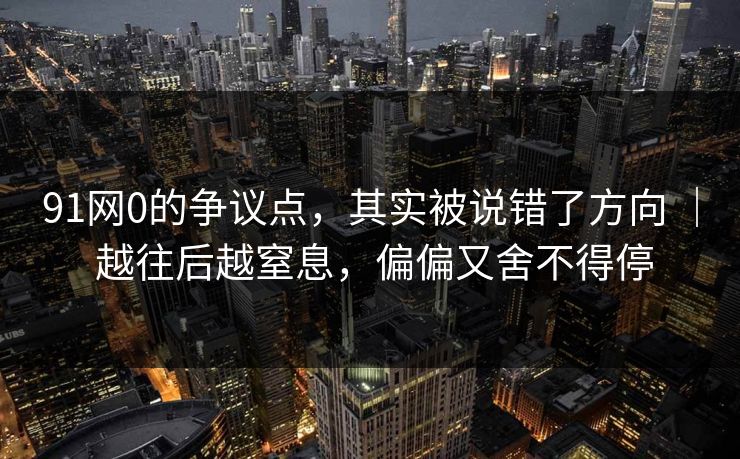 91网0的争议点，其实被说错了方向 ｜ 越往后越窒息，偏偏又舍不得停