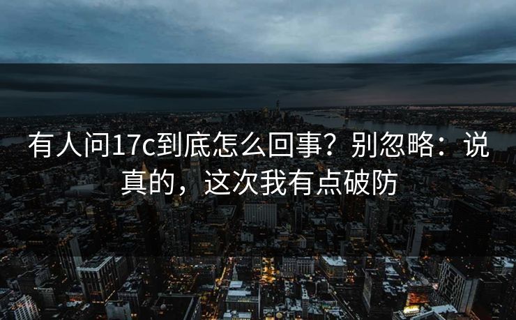 有人问17c到底怎么回事?别忽略:说真的,这次我有点破防