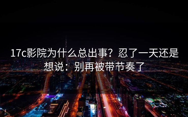 17c影院为什么总出事？忍了一天还是想说：别再被带节奏了