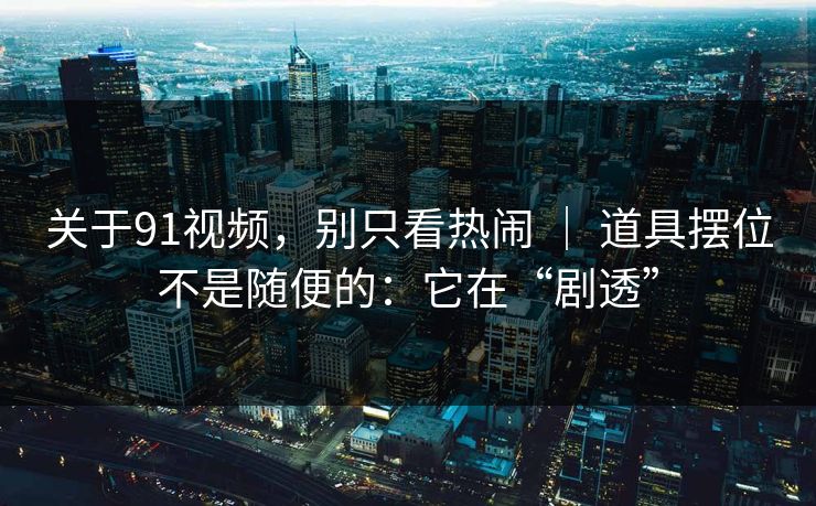 关于91视频，别只看热闹 ｜ 道具摆位不是随便的：它在“剧透”