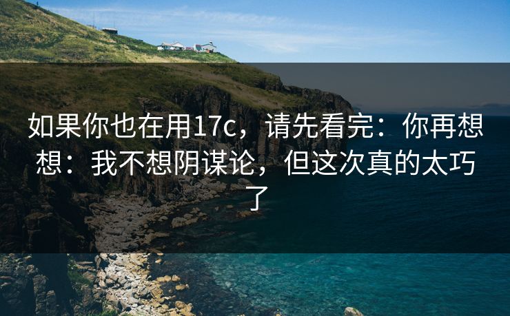 如果你也在用17c，请先看完：你再想想：我不想阴谋论，但这次真的太巧了