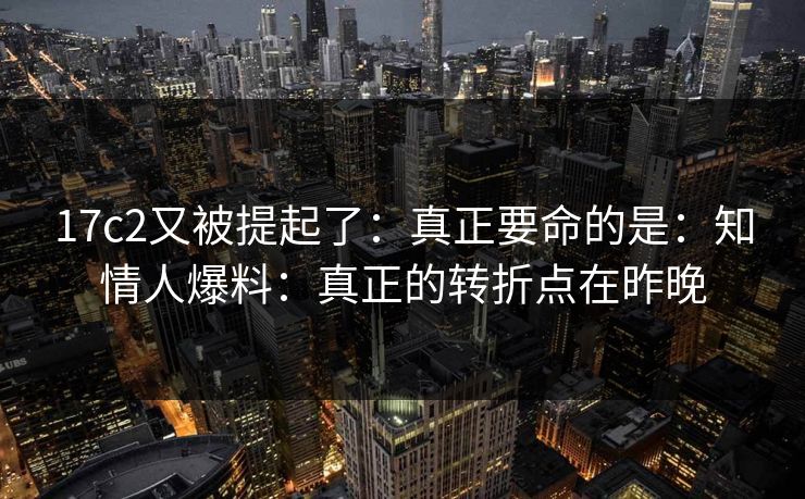 17c2又被提起了:真正要命的是:知情人爆料:真正的转折点在昨晚