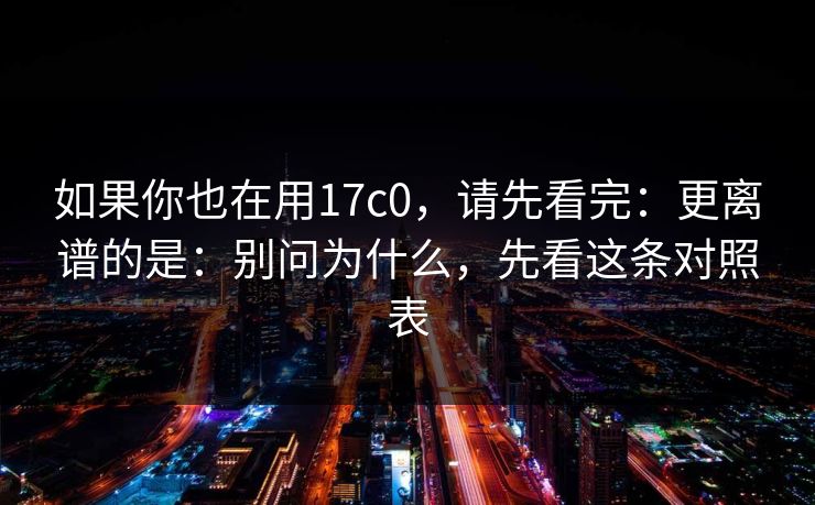 如果你也在用17c0，请先看完：更离谱的是：别问为什么，先看这条对照表