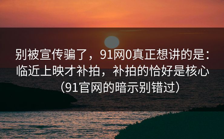别被宣传骗了,91网0真正想讲的是:临近上映才补拍,补拍的恰好是核心(91官网的暗示别错过)