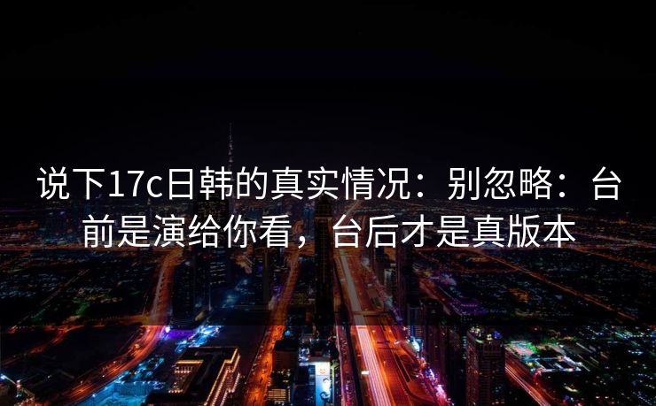说下17c日韩的真实情况:别忽略:台前是演给你看,台后才是真版本