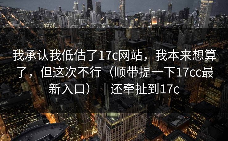 我承认我低估了17c网站，我本来想算了，但这次不行（顺带提一下17cc最新入口）｜还牵扯到17c