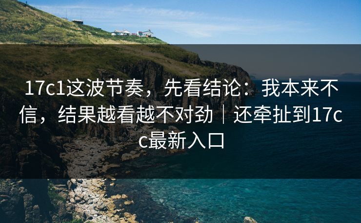 17c1这波节奏,先看结论:我本来不信,结果越看越不对劲|还牵扯到17cc最新入口