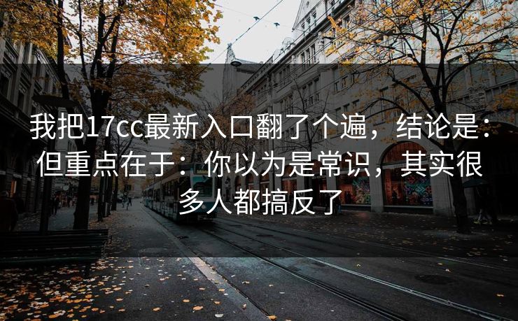 我把17cc最新入口翻了个遍,结论是:但重点在于:你以为是常识,其实很多人都搞反了