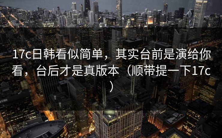 17c日韩看似简单，其实台前是演给你看，台后才是真版本（顺带提一下17c）