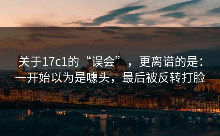 关于17c1的“误会”,更离谱的是:一开始以为是噱头,最后被反转打脸