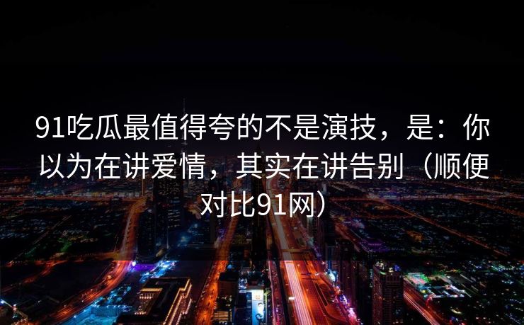 91吃瓜最值得夸的不是演技,是:你以为在讲爱情,其实在讲告别(顺便对比91网)
