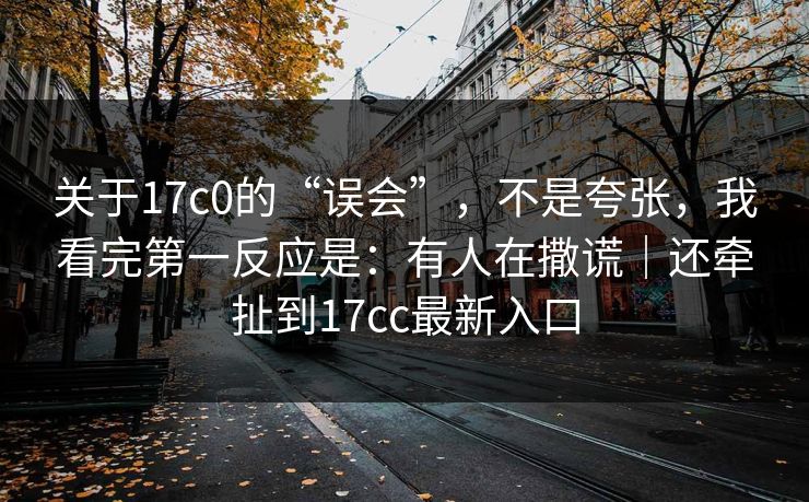 关于17c0的“误会”，不是夸张，我看完第一反应是：有人在撒谎｜还牵扯到17cc最新入口