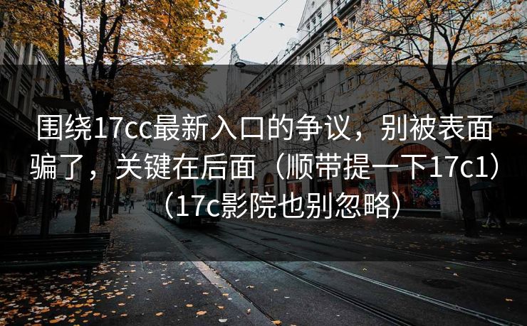 围绕17cc最新入口的争议,别被表面骗了,关键在后面(顺带提一下17c1)(17c影院也别忽略)