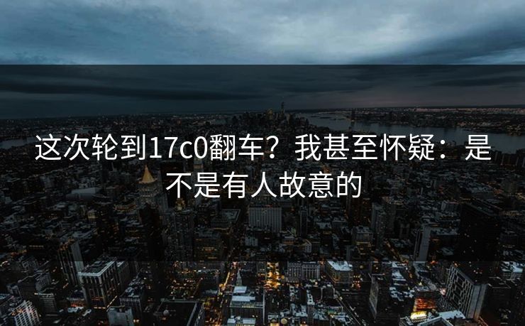 这次轮到17c0翻车？我甚至怀疑：是不是有人故意的