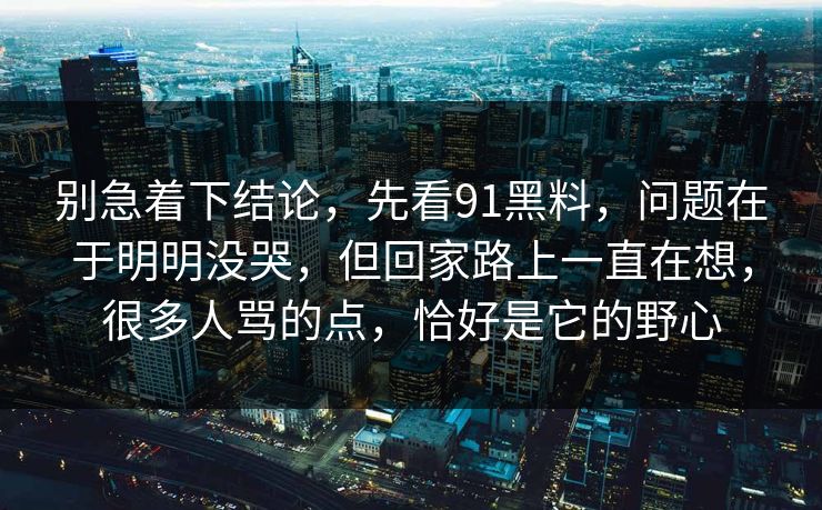 别急着下结论,先看91黑料,问题在于明明没哭,但回家路上一直在想,很多人骂的点,恰好是它的野心