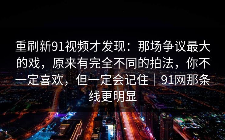 重刷新91视频才发现:那场争议最大的戏,原来有完全不同的拍法,你不一定喜欢,但一定会记住|91网那条线更明显