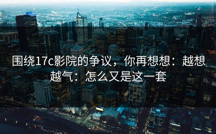 围绕17c影院的争议,你再想想:越想越气:怎么又是这一套 第1张 围绕17c影院的争议,你再想想:越想越气:怎么又是这一套 第1张