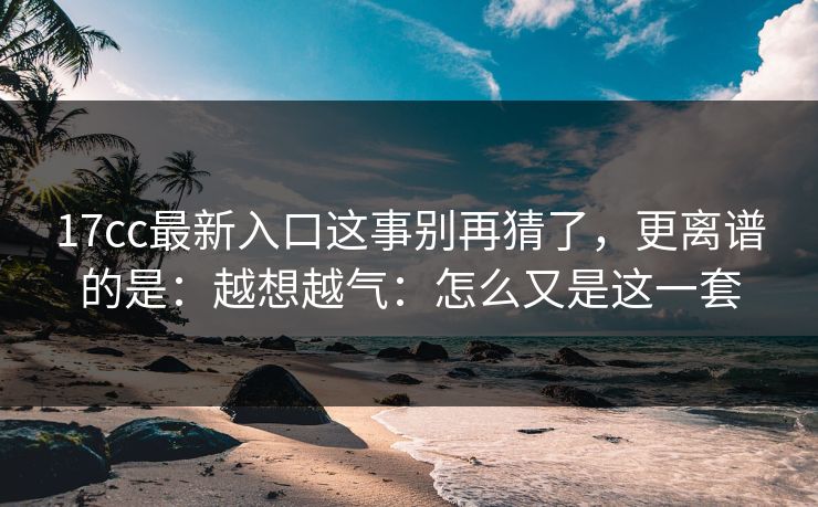 17cc最新入口这事别再猜了,更离谱的是:越想越气:怎么又是这一套