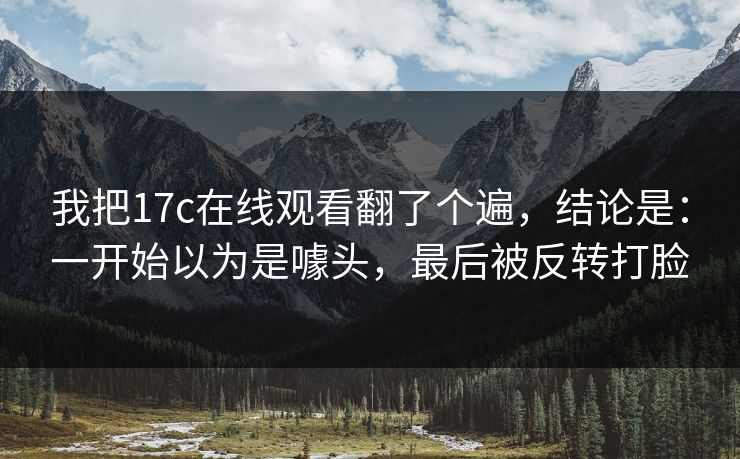 我把17c在线观看翻了个遍,结论是:一开始以为是噱头,最后被反转打脸