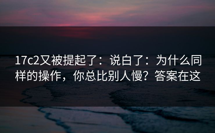 17c2又被提起了:说白了:为什么同样的操作,你总比别人慢?答案在这