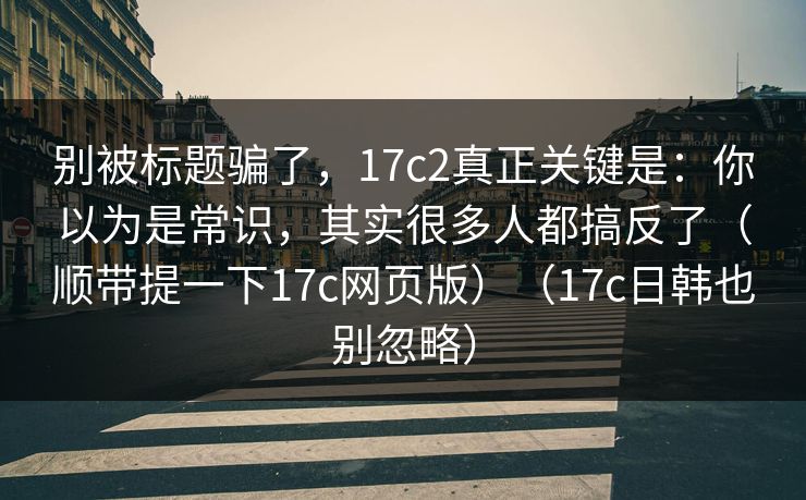 别被标题骗了，17c2真正关键是：你以为是常识，其实很多人都搞反了（顺带提一下17c网页版）（17c日韩也别忽略）