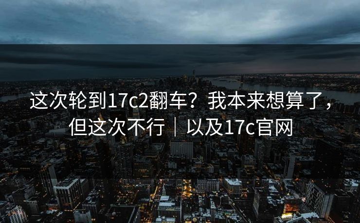 这次轮到17c2翻车?我本来想算了,但这次不行|以及17c官网