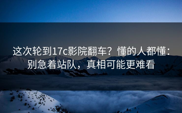 这次轮到17c影院翻车?懂的人都懂:别急着站队,真相可能更难看