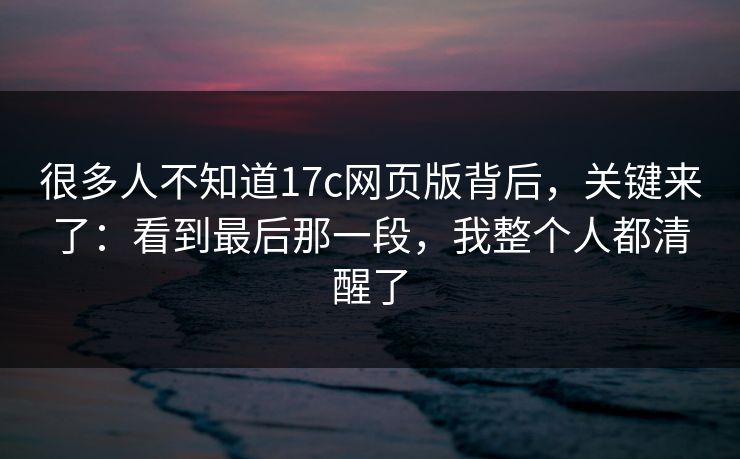 很多人不知道17c网页版背后，关键来了：看到最后那一段，我整个人都清醒了