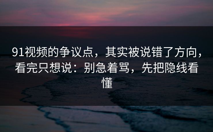 91视频的争议点,其实被说错了方向,看完只想说:别急着骂,先把隐线看懂
