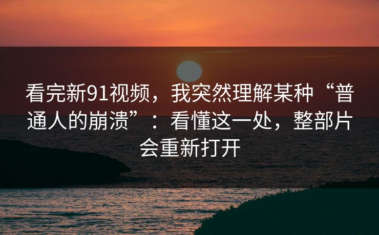 看完新91视频,我突然理解某种“普通人的崩溃”:看懂这一处,整部片会重新打开