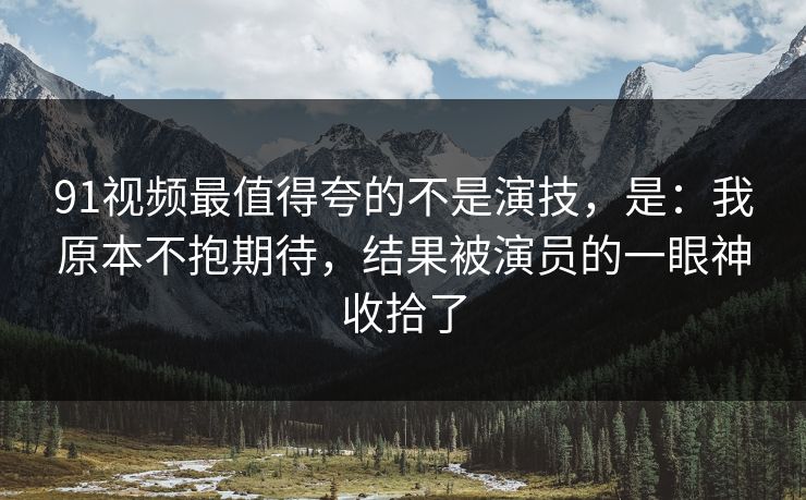 91视频最值得夸的不是演技,是:我原本不抱期待,结果被演员的一眼神收拾了