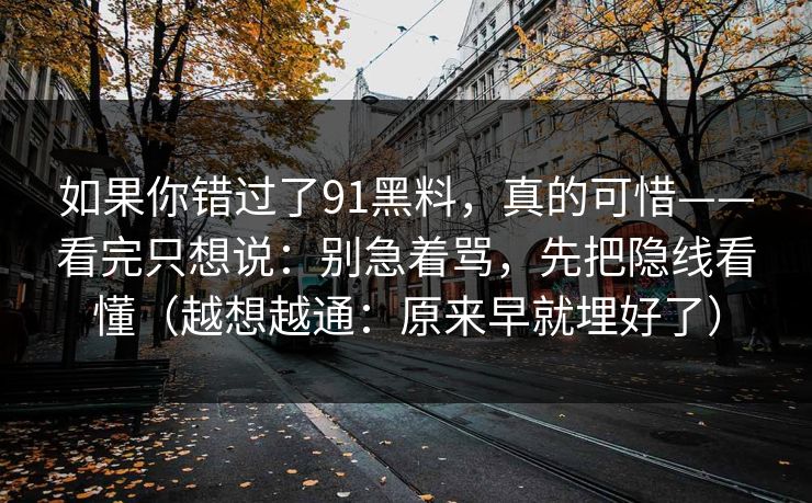 如果你错过了91黑料，真的可惜——看完只想说：别急着骂，先把隐线看懂（越想越通：原来早就埋好了）