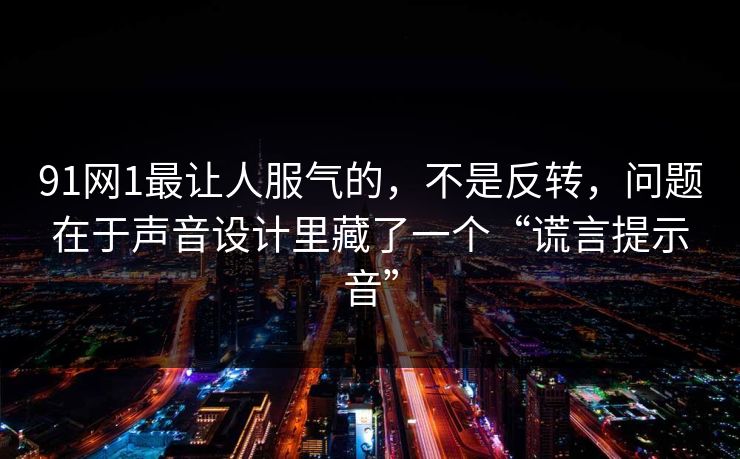91网1最让人服气的,不是反转,问题在于声音设计里藏了一个“谎言提示音”