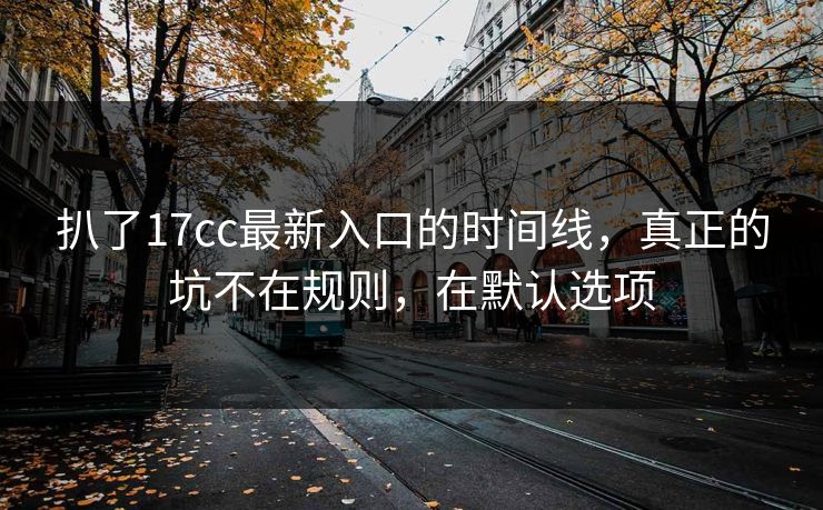 扒了17cc最新入口的时间线,真正的坑不在规则,在默认选项