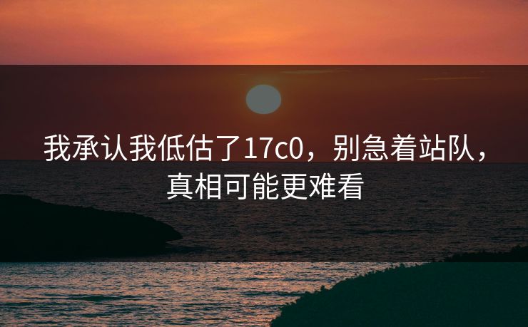 我承认我低估了17c0,别急着站队,真相可能更难看