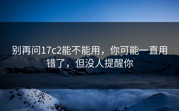 别再问17c2能不能用,你可能一直用错了,但没人提醒你