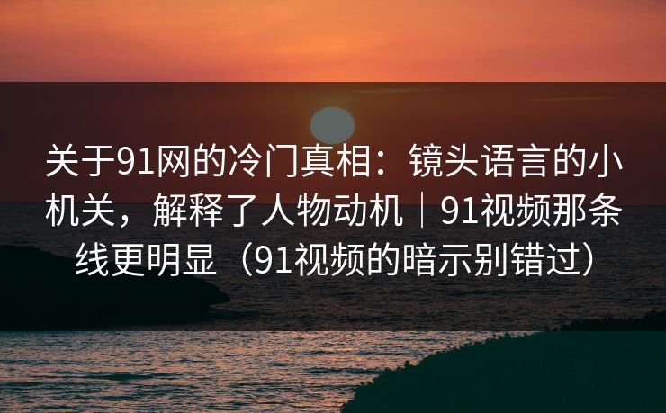 关于91网的冷门真相:镜头语言的小机关,解释了人物动机|91视频那条线更明显(91视频的暗示别错过)
