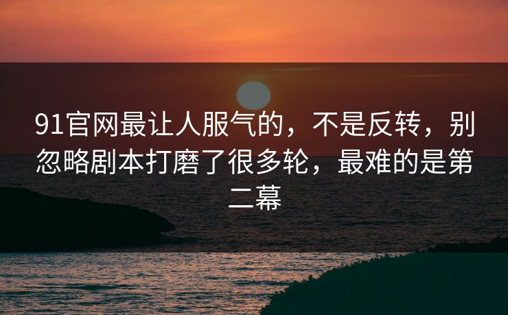 91官网最让人服气的，不是反转，别忽略剧本打磨了很多轮，最难的是第二幕