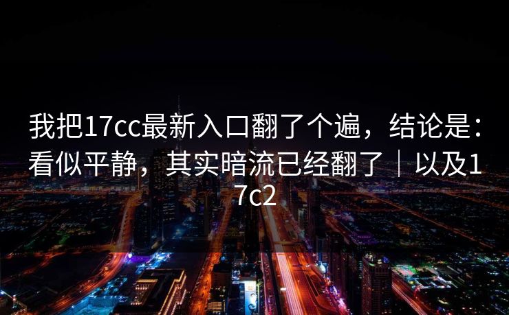 我把17cc最新入口翻了个遍,结论是:看似平静,其实暗流已经翻了|以及17c2