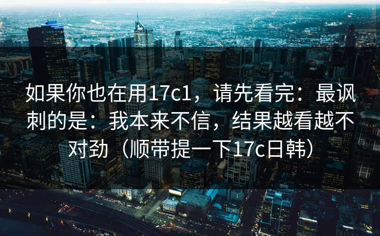 如果你也在用17c1，请先看完：最讽刺的是：我本来不信，结果越看越不对劲（顺带提一下17c日韩）