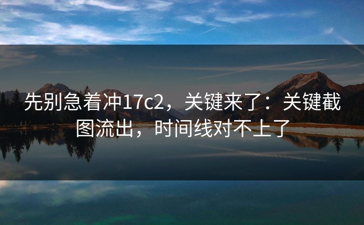 先别急着冲17c2,关键来了:关键截图流出,时间线对不上了